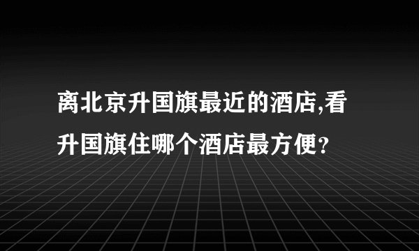 离北京升国旗最近的酒店,看升国旗住哪个酒店最方便？