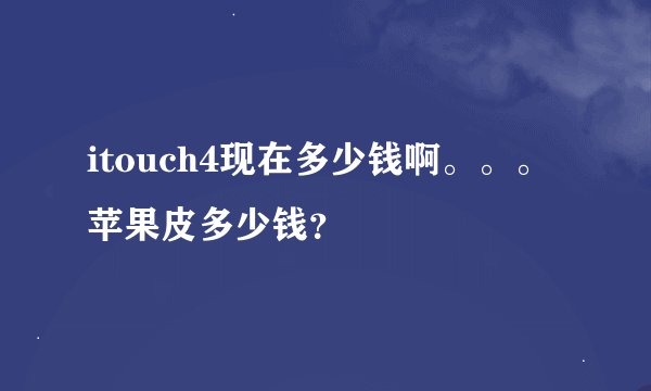 itouch4现在多少钱啊。。。苹果皮多少钱？