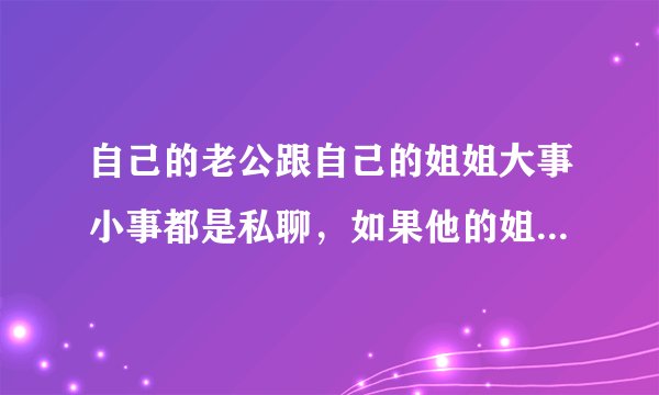 自己的老公跟自己的姐姐大事小事都是私聊，如果他的姐姐说我点不好听的，我跟他我老公说下，……