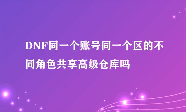 DNF同一个账号同一个区的不同角色共享高级仓库吗