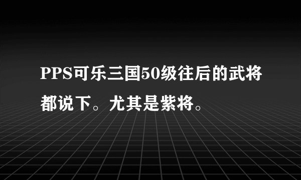 PPS可乐三国50级往后的武将都说下。尤其是紫将。