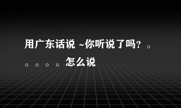 用广东话说 ~你听说了吗？。。。。。怎么说