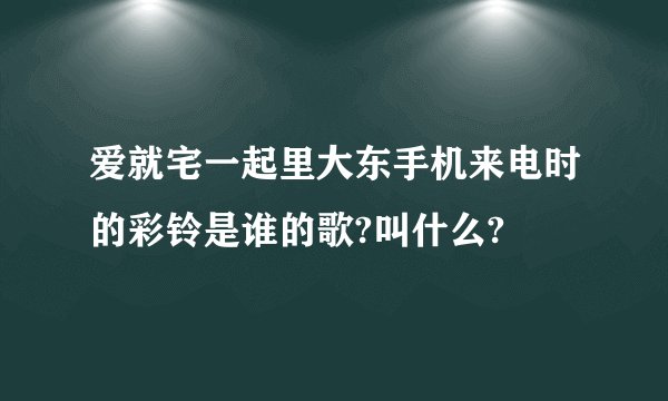 爱就宅一起里大东手机来电时的彩铃是谁的歌?叫什么?