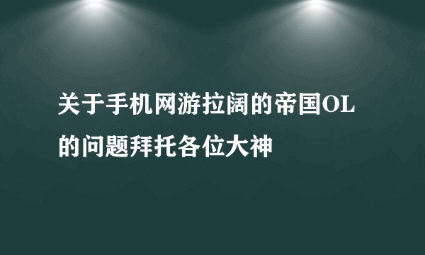 关于手机网游拉阔的帝国OL的问题拜托各位大神