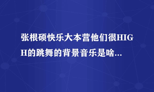 张根硕快乐大本营他们很HIGH的跳舞的背景音乐是啥？还有他最后唱的歌