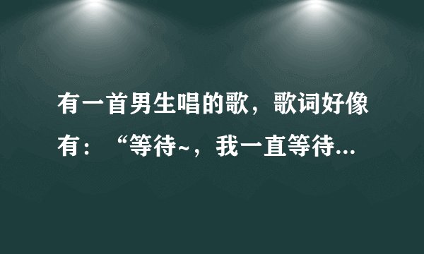 有一首男生唱的歌，歌词好像有：“等待~，我一直等待...”谁知道这首歌？？高分求助！！！