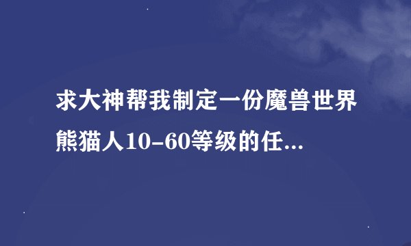 求大神帮我制定一份魔兽世界熊猫人10-60等级的任务路线,和升级攻略,详细点的,重赏啊!!!