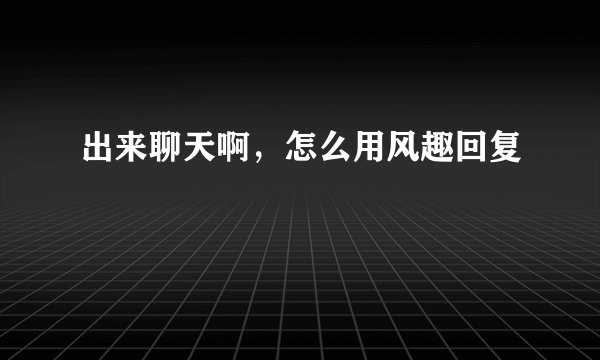 出来聊天啊，怎么用风趣回复