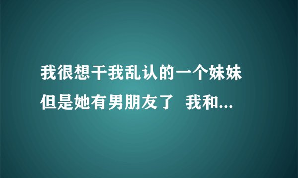 我很想干我乱认的一个妹妹 但是她有男朋友了  我和她一讲话就很想上她  怎么办啊