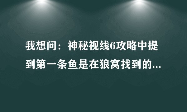 我想问：神秘视线6攻略中提到第一条鱼是在狼窝找到的，我就没找到，告我具体位置啊！急急急！！！