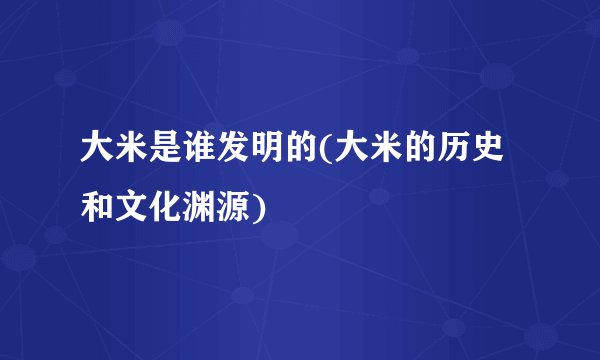 大米是谁发明的(大米的历史和文化渊源)