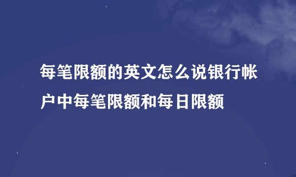 每笔限额的英文怎么说银行帐户中每笔限额和每日限额