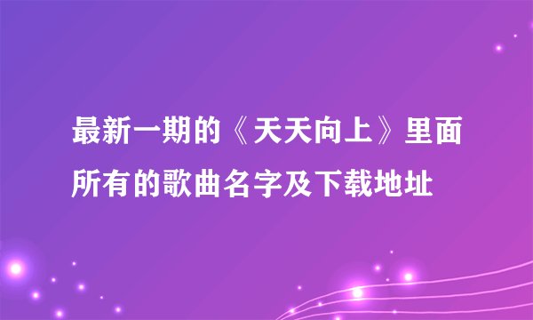最新一期的《天天向上》里面所有的歌曲名字及下载地址