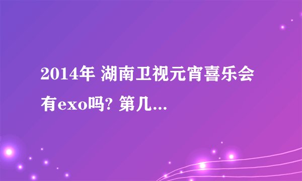 2014年 湖南卫视元宵喜乐会 有exo吗? 第几个节目？ 谢谢