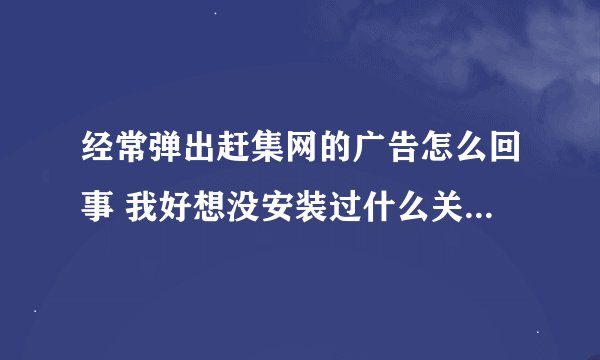 经常弹出赶集网的广告怎么回事 我好想没安装过什么关于赶集网的东西