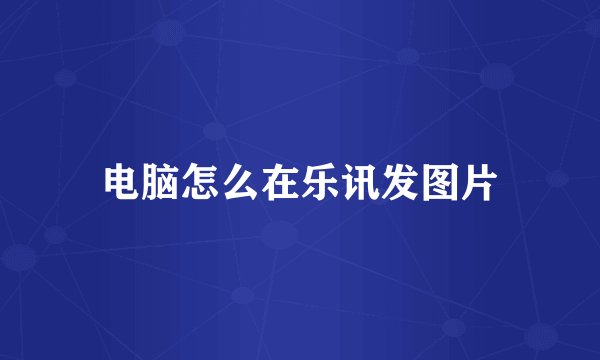 电脑怎么在乐讯发图片