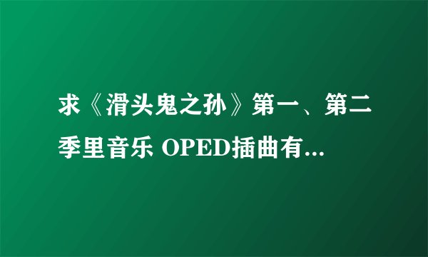 求《滑头鬼之孙》第一、第二季里音乐 OPED插曲有啥发啥~越多越好~谢谢哟~
