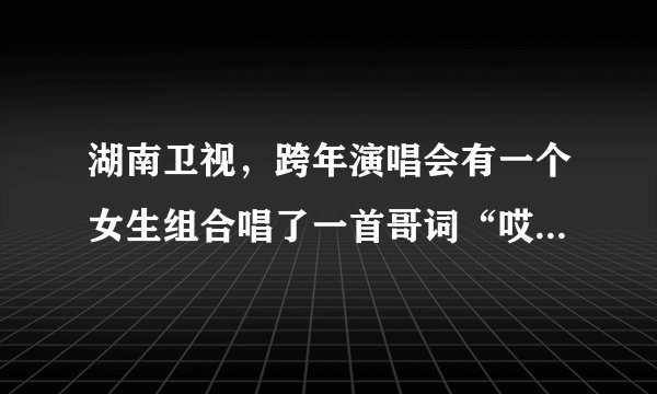湖南卫视，跨年演唱会有一个女生组合唱了一首哥词“哎呀！怎么啦”请问这首哥叫什么名字？