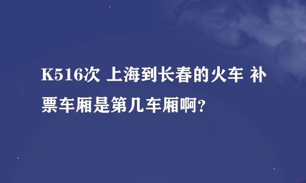 K516次 上海到长春的火车 补票车厢是第几车厢啊？