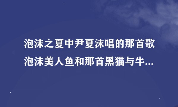 泡沫之夏中尹夏沫唱的那首歌泡沫美人鱼和那首黑猫与牛奶？有歌词么？