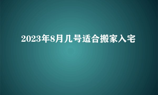 2023年8月几号适合搬家入宅