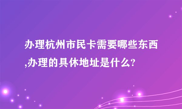 办理杭州市民卡需要哪些东西,办理的具休地址是什么?