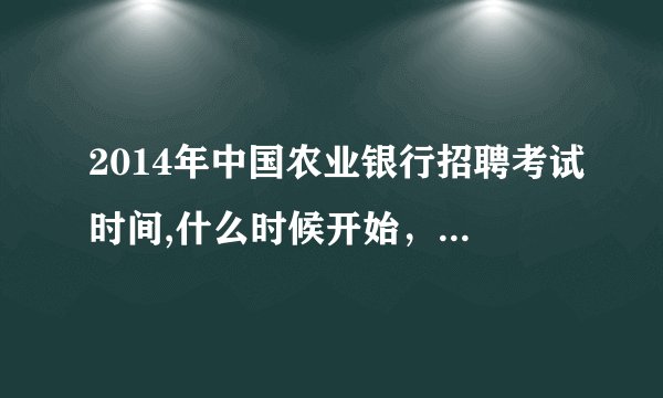 2014年中国农业银行招聘考试时间,什么时候开始，截止时间是什么时候