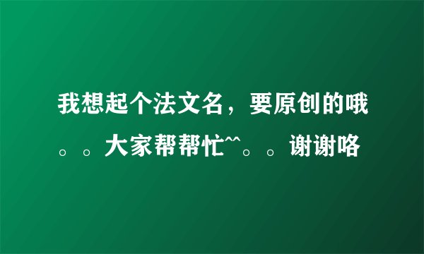 我想起个法文名，要原创的哦。。大家帮帮忙^^。。谢谢咯