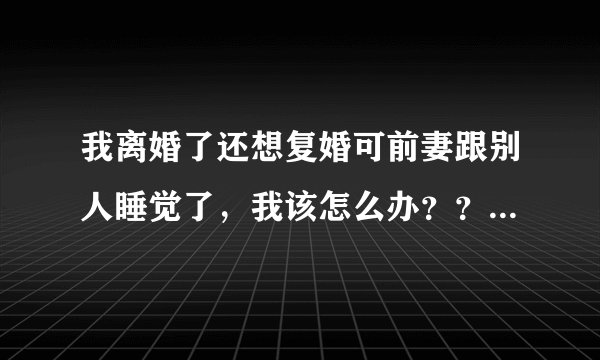 我离婚了还想复婚可前妻跟别人睡觉了，我该怎么办？？虽然她离婚后也跟我睡觉过