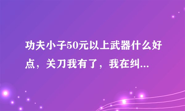 功夫小子50元以上武器什么好点，关刀我有了，我在纠结于虎将和魔刀之间，求答复