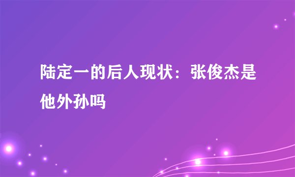 陆定一的后人现状：张俊杰是他外孙吗