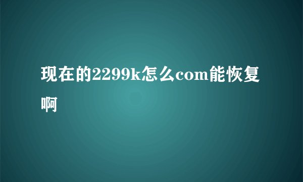 现在的2299k怎么com能恢复啊