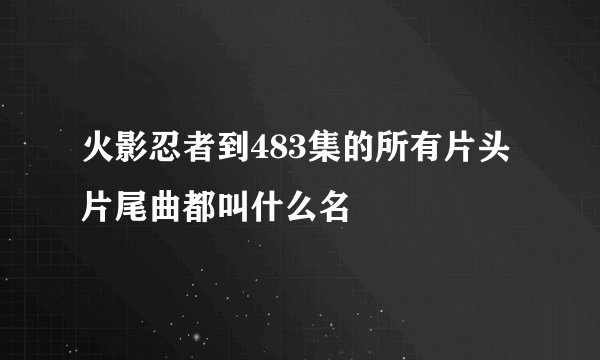 火影忍者到483集的所有片头片尾曲都叫什么名