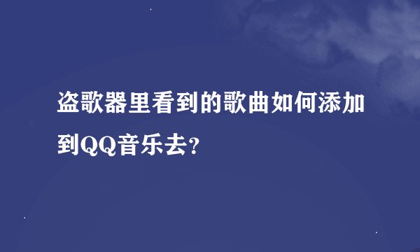 盗歌器里看到的歌曲如何添加到QQ音乐去？