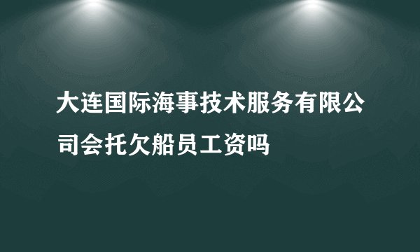 大连国际海事技术服务有限公司会托欠船员工资吗