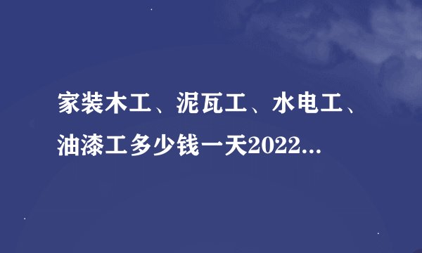 家装木工、泥瓦工、水电工、油漆工多少钱一天2022家装人工费最新价格
