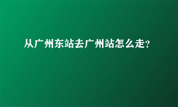 从广州东站去广州站怎么走？