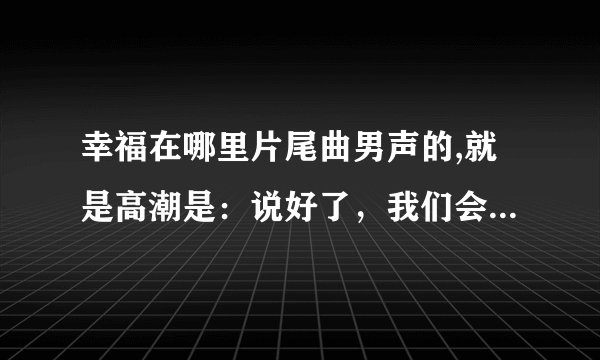幸福在哪里片尾曲男声的,就是高潮是：说好了，我们会幸福快乐，说好了，我们手牵手走着....后面的不记得咯