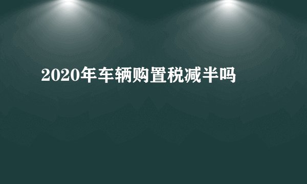2020年车辆购置税减半吗