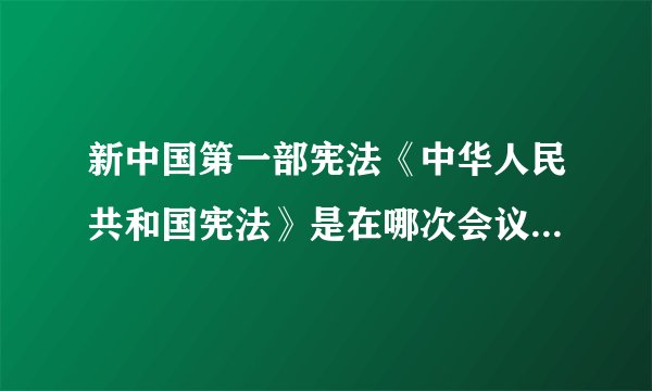 新中国第一部宪法《中华人民共和国宪法》是在哪次会议上通过的?