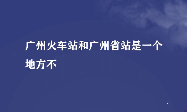 广州火车站和广州省站是一个地方不