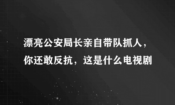漂亮公安局长亲自带队抓人，你还敢反抗，这是什么电视剧
