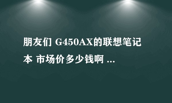 朋友们 G450AX的联想笔记本 市场价多少钱啊 据说是家电下乡产品 还有买来后怎样有网上啊
