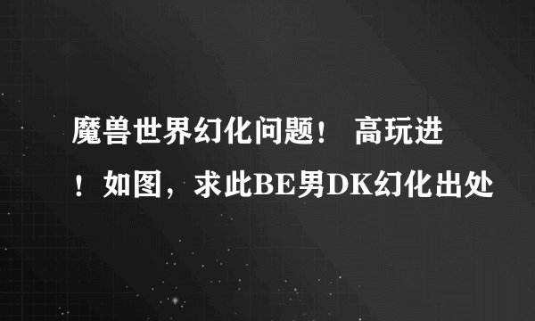 魔兽世界幻化问题！ 高玩进！如图，求此BE男DK幻化出处