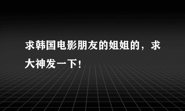 求韩国电影朋友的姐姐的，求大神发一下！