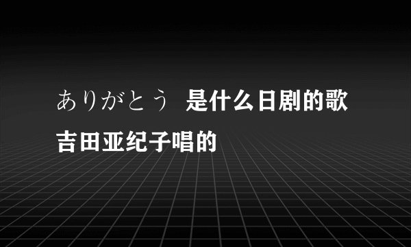 ありがとう  是什么日剧的歌 吉田亚纪子唱的