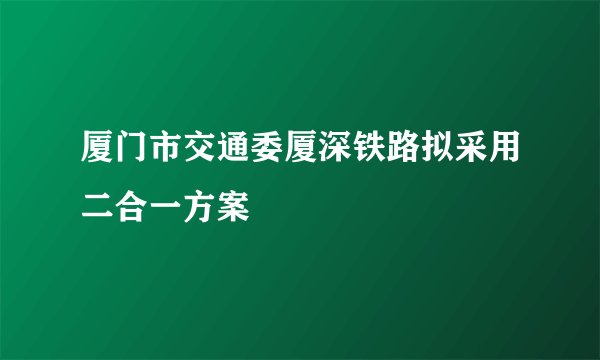 厦门市交通委厦深铁路拟采用二合一方案