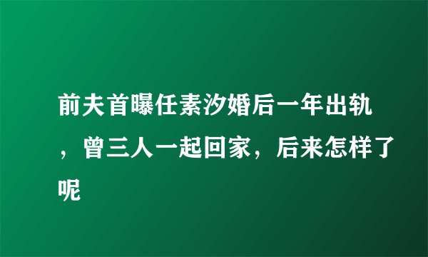 前夫首曝任素汐婚后一年出轨，曾三人一起回家，后来怎样了呢