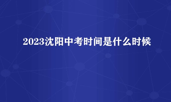 2023沈阳中考时间是什么时候
