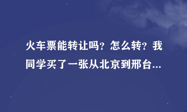 火车票能转让吗？怎么转？我同学买了一张从北京到邢台的票，想转给我，可以吗？ 是不是得拿着两人的身份